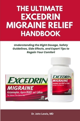 The Ultimate Excedrin Migraine Relief Handbook: Understanding the Right Dosage, Safety Guidelines, Side Effects, and Expert Tips to Regain Your Comfor by Lewis, John