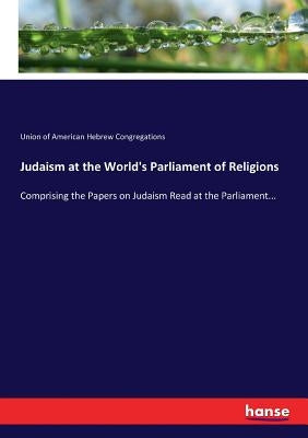 Judaism at the World's Parliament of Religions: Comprising the Papers on Judaism Read at the Parliament... by Of American Hebrew Congregations, Union