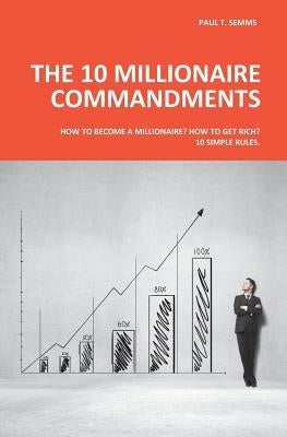 The 10 Millionaire Commandments: How to become a millionaire? How to get rich? 10 simple rules. by Semms, Paul T.