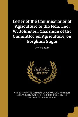Letter of the Commissioner of Agriculture to the Hon. Jno. W. Johnston, Chairman of the Committee on Agriculture, on Sorghum Sugar; Volume no.16 by Johnston, John W. (John Warfield) 1818-