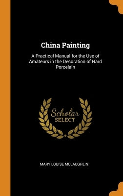 China Painting: A Practical Manual for the Use of Amateurs in the Decoration of Hard Porcelain by McLaughlin, Mary Louise
