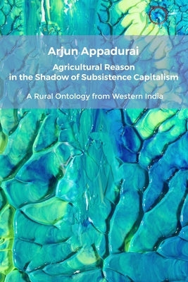 Agricultural Reason in the Shadow of Subsistence Capitalism: A Rural Ontology from Western India by Appadurai, Arjun
