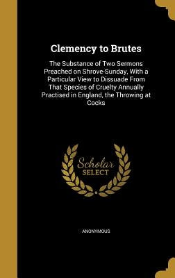 Clemency to Brutes: The Substance of Two Sermons Preached on Shrove-Sunday, With a Particular View to Dissuade From That Species of Cruelt by Anonymous