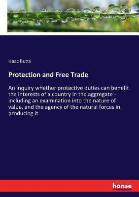 Protection and Free Trade: An inquiry whether protective duties can benefit the interests of a country in the aggregate - including an examination int by Butts, Isaac