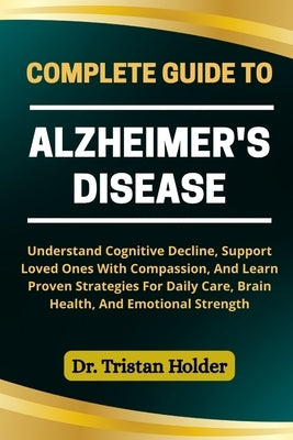 Complete Guide to Alzheimer's Disease: Understand Cognitive Decline, Support Loved Ones With Compassion, And Learn Proven Strategies For Daily Care, B by Holder, Tristan