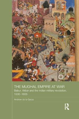 The Mughal Empire at War: Babur, Akbar and the Indian Military Revolution, 1500-1605 by de la Garza, Andrew
