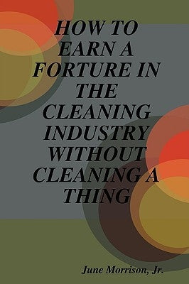 How to Earn a Forture in the Cleaning Industry Without Cleaning a Thing by Morrison, June, Jr.
