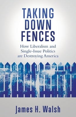 Taking Down Fences: How Liberalism and Singe-Issue Politics are Destroying America by Walsh, James H.