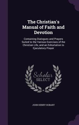 The Christian's Manual of Faith and Devotion: Containing Dialogues and Prayers Suited to the Various Exercises of the Christian Life, and an Exhortati by Hobart, John Henry