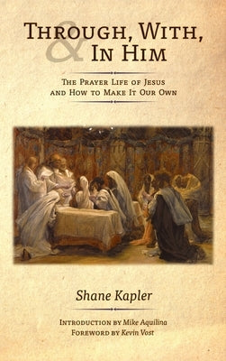Through, With, and In Him: The Prayer Life of Jesus and How to Make It Our Own by Kapler, Shane