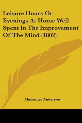 Leisure Hours Or Evenings At Home Well Spent In The Improvement Of The Mind (1802) by Anderson, Alexander