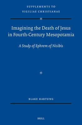 Imagining the Death of Jesus in Fourth-Century Mesopotamia: A Study of Ephrem of Nisibis by Hartung, Blake