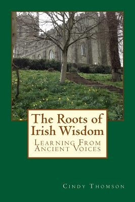 The Roots of Irish Wisdom: Learning From Ancient Voices by Thomson, Cindy