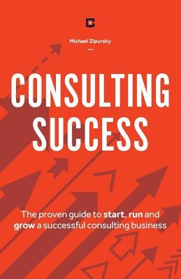 Consulting Success: The Proven Guide to Start, Run and Grow a Successful Consulting Business by Zipursky, Michael