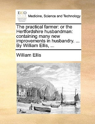 The practical farmer: or the Hertfordshire husbandman: containing many new improvements in husbandry. ... By William Ellis, ... by Ellis, William