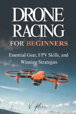 Drone Racing for Beginners: Essential Gear, FPV Skills, and Winning Strategies by Rhea, V.