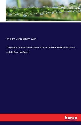 The general consolidated and other orders of the Poor Law Commissioners and the Poor Law Board by Glen, William Cunningham