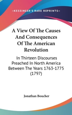 A View Of The Causes And Consequences Of The American Revolution: In Thirteen Discourses Preached In North America Between The Years 1763-1775 (1797) by Boucher, Jonathan