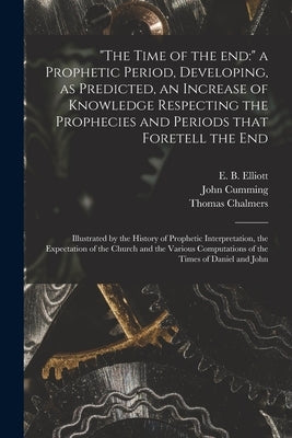 The Time of the End: a Prophetic Period, Developing, as Predicted, an Increase of Knowledge Respecting the Prophecies and Periods That Fore by Elliott, E. B. (Edward Bishop) 1793-