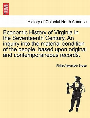 Economic History of Virginia in the Seventeenth Century. An inquiry into the material condition of the people, based upon original and contemporaneous by Bruce, Philip Alexander