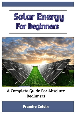 Solar Energy For Beginners: A Complete Guide For Absolute Beginners by Colvin, Frandre