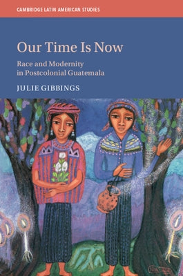 Our Time Is Now: Race and Modernity in Postcolonial Guatemala by Gibbings, Julie