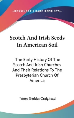 Scotch And Irish Seeds In American Soil: The Early History Of The Scotch And Irish Churches And Their Relations To The Presbyterian Church Of America by Craighead, James Geddes