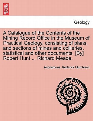 A Catalogue of the Contents of the Mining Record Office in the Museum of Practical Geology, Consisting of Plans, and Sections of Mines and Collieries, by Anonymous