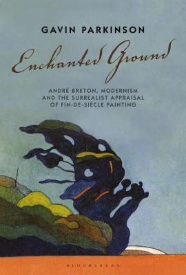 Enchanted Ground: André Breton, Modernism and the Surrealist Appraisal of Fin-De-Siècle Painting by Parkinson, Gavin