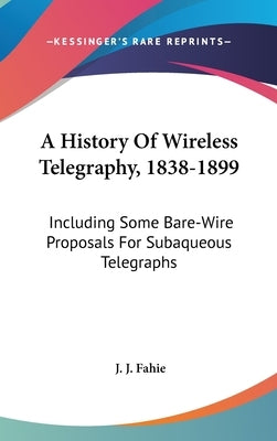 A History Of Wireless Telegraphy, 1838-1899: Including Some Bare-Wire Proposals For Subaqueous Telegraphs by Fahie, J. J.