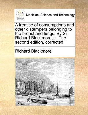A Treatise of Consumptions and Other Distempers Belonging to the Breast and Lungs. by Sir Richard Blackmore, ... the Second Edition, Corrected. by Blackmore, Richard