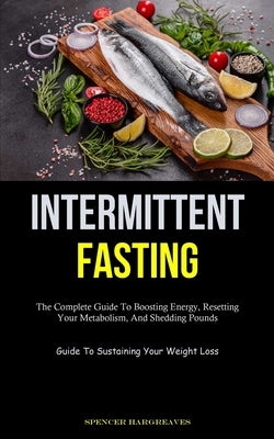 Intermittent Fasting: The Complete Guide To Boosting Energy, Resetting Your Metabolism, And Shedding Pounds (Guide To Sustaining Your Weight Loss) by Hargreaves, Spencer