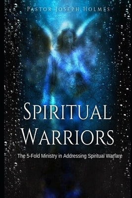 Spiritual Warriors: The 5-Fold Ministry in Addressing Spiritual Warfare by Holmes, Joseph