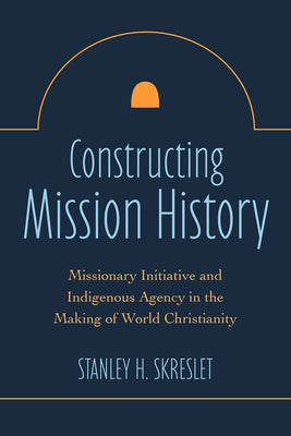 Constructing Mission History: Missionary Initiative and Indigenous Agency in the Making of World Christianity by Skreslet, Stanley H.