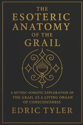 The Esoteric Anatomy of the Grail: A Mythic-Somatic Exploration of the Grail as a Living Organ of Consciousness by Tyler, Edric