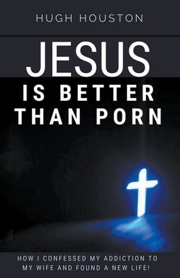 Jesus Is Better Than Porn: How I Confessed my Addiction to My Wife and Found a New Life by Houston, Hugh