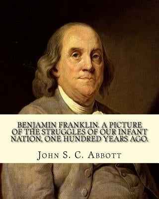 Benjamin Franklin. A picture of the struggles of our infant nation, one hundred years ago. By: John S. C. (John Stevens Cabot) Abbott (Illustrated).: by Abbott, John S. C.