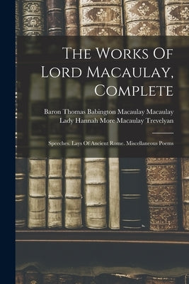 The Works Of Lord Macaulay, Complete: Speeches. Lays Of Ancient Rome. Miscellaneous Poems by Baron Thomas Babington Macaulay Macau