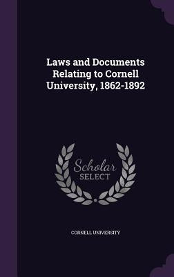 Laws and Documents Relating to Cornell University, 1862-1892 by Cornell University