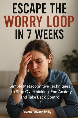 Escape the Worry Loop in 7 Weeks: Simple Metacognitive Techniques to Stop Overthinking, End Anxiety, and Take Back Control by Reilly, Severo Calvagh