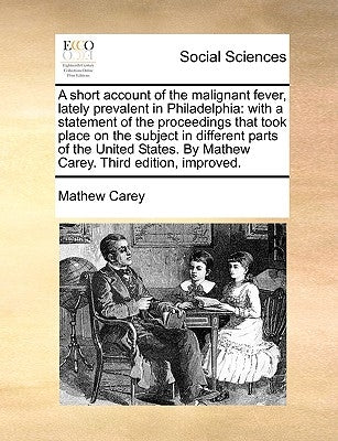 A Short Account of the Malignant Fever, Lately Prevalent in Philadelphia: With a Statement of the Proceedings That Took Place on the Subject in Differ by Carey, Mathew