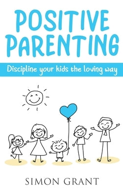 Positive Parenting: Discipline Your Kids the Loving Way by Grant, Simon