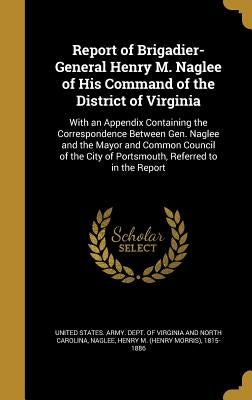 Report of Brigadier-General Henry M. Naglee of His Command of the District of Virginia: With an Appendix Containing the Correspondence Between Gen. Na by United States Army Dept of Virginia a.
