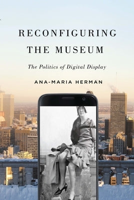 Reconfiguring the Museum: The Politics of Digital Display by Herman, Ana-Maria