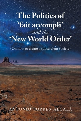 The Politics of 'Fait Accompli' and the 'New World Order': (On How to Create a Subservient Society) by Torres-Alcalá, Antonio