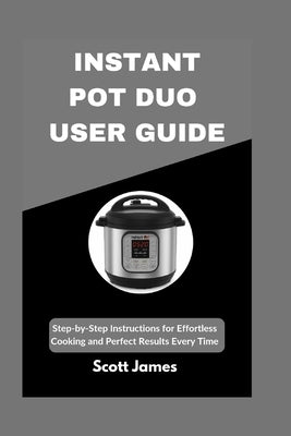 Instant Pot Duo User Guide: Step-by-Step Instructions for Effortless Cooking and Perfect Results Every Time by James, Scott