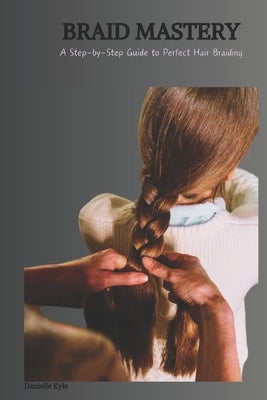 Braid Mastery: A Step-by-Step Guide to Perfect Hair Braiding by Kyle, Danielle