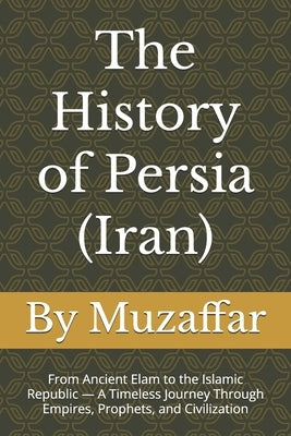 The History of Persia (Iran): From Ancient Elam to the Islamic Republic - A Timeless Journey Through Empires, Prophets, and Civilization by Muzaffar, Shaik