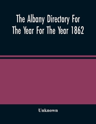 The Albany Directory For The Year For The Year 1862: Containing A General Directory Of The Citizens, A Business Directory, A Record Of The City Govern by Unknown