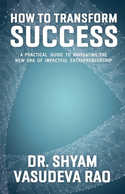 How To Transform Success: A Practical Guide to Navigating the New Era of Impactful Entrepreneurship by Vasudev Rao, Shyam